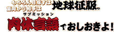 もちろん目指すは地球征服。歯向かう相手は肉体言語＜サブミッション＞でおしおきよ！